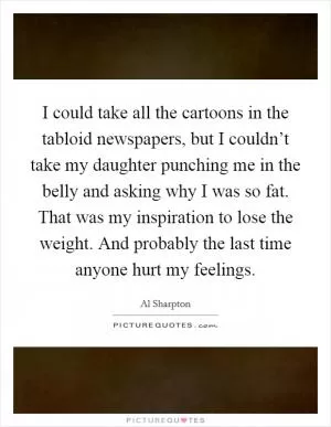 I could take all the cartoons in the tabloid newspapers, but I couldn’t take my daughter punching me in the belly and asking why I was so fat. That was my inspiration to lose the weight. And probably the last time anyone hurt my feelings Picture Quote #1