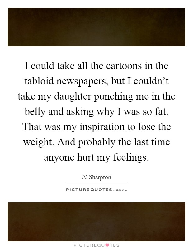 I could take all the cartoons in the tabloid newspapers, but I couldn't take my daughter punching me in the belly and asking why I was so fat. That was my inspiration to lose the weight. And probably the last time anyone hurt my feelings. Picture Quote #1