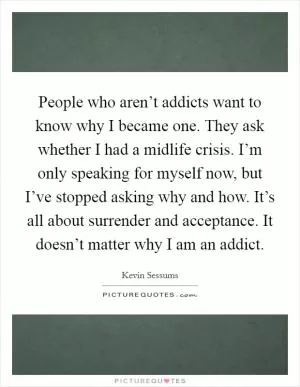 People who aren’t addicts want to know why I became one. They ask whether I had a midlife crisis. I’m only speaking for myself now, but I’ve stopped asking why and how. It’s all about surrender and acceptance. It doesn’t matter why I am an addict Picture Quote #1