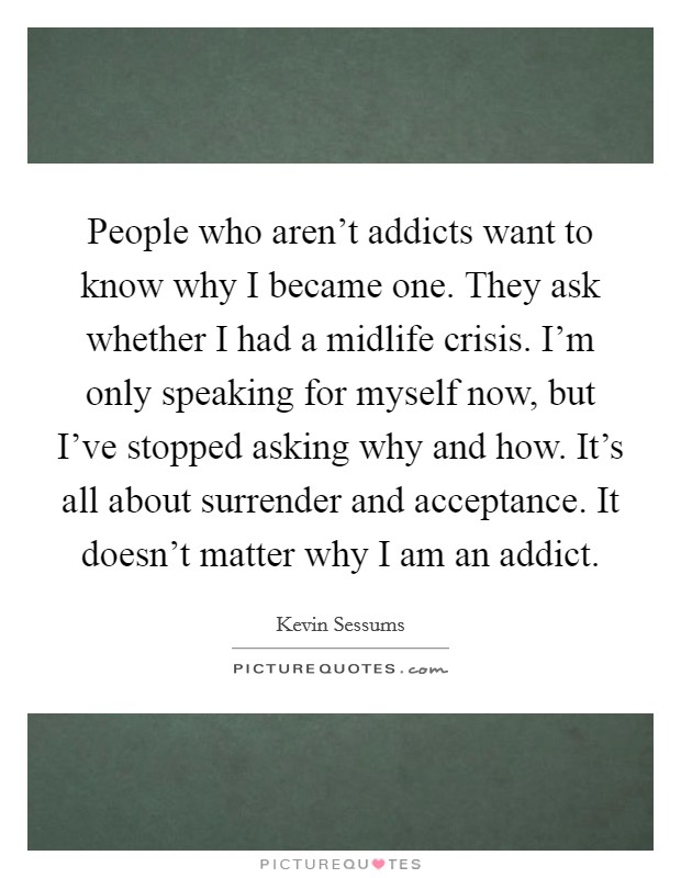 People who aren't addicts want to know why I became one. They ask whether I had a midlife crisis. I'm only speaking for myself now, but I've stopped asking why and how. It's all about surrender and acceptance. It doesn't matter why I am an addict. Picture Quote #1