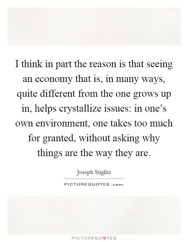 I think in part the reason is that seeing an economy that is, in many ways, quite different from the one grows up in, helps crystallize issues: in one's own environment, one takes too much for granted, without asking why things are the way they are. Picture Quote #1