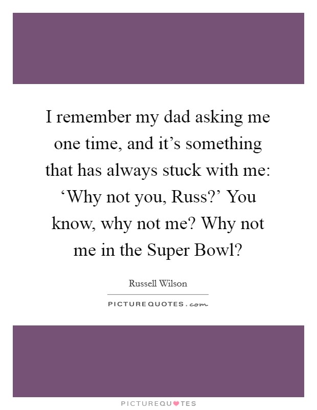 I remember my dad asking me one time, and it's something that has always stuck with me: ‘Why not you, Russ?' You know, why not me? Why not me in the Super Bowl? Picture Quote #1