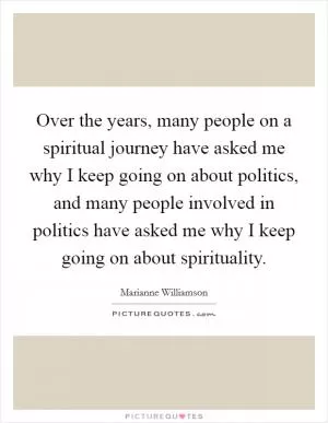 Over the years, many people on a spiritual journey have asked me why I keep going on about politics, and many people involved in politics have asked me why I keep going on about spirituality Picture Quote #1