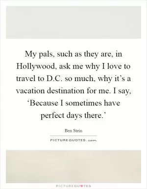 My pals, such as they are, in Hollywood, ask me why I love to travel to D.C. so much, why it’s a vacation destination for me. I say, ‘Because I sometimes have perfect days there.’ Picture Quote #1