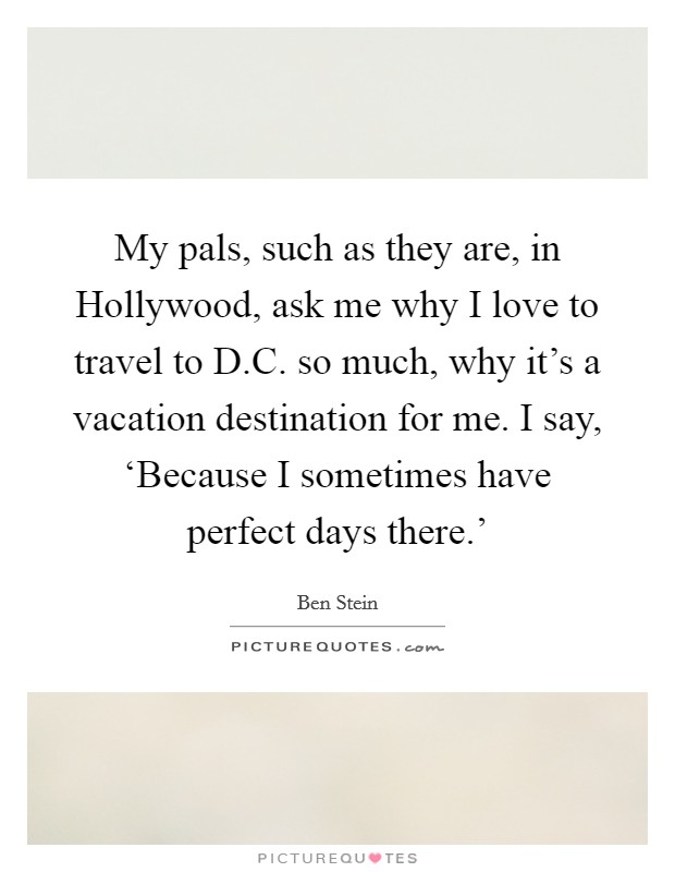 My pals, such as they are, in Hollywood, ask me why I love to travel to D.C. so much, why it's a vacation destination for me. I say, ‘Because I sometimes have perfect days there.' Picture Quote #1