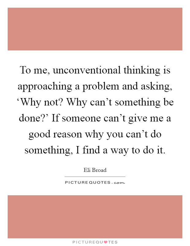 To me, unconventional thinking is approaching a problem and asking, ‘Why not? Why can't something be done?' If someone can't give me a good reason why you can't do something, I find a way to do it. Picture Quote #1