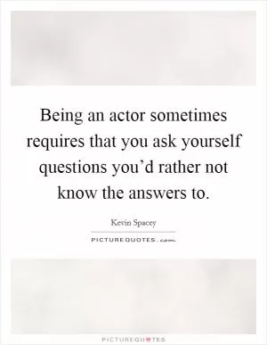 Being an actor sometimes requires that you ask yourself questions you’d rather not know the answers to Picture Quote #1