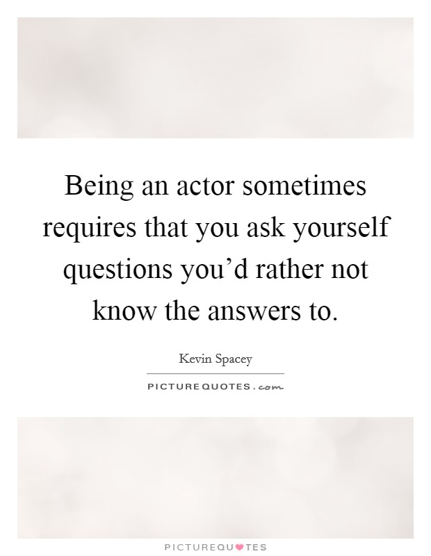 Being an actor sometimes requires that you ask yourself questions you'd rather not know the answers to. Picture Quote #1