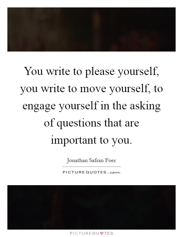 You write to please yourself, you write to move yourself, to engage yourself in the asking of questions that are important to you. Picture Quote #1