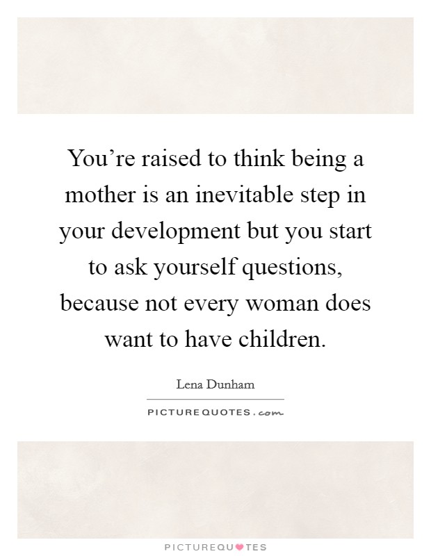 You're raised to think being a mother is an inevitable step in your development but you start to ask yourself questions, because not every woman does want to have children. Picture Quote #1