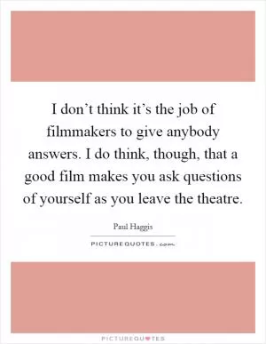 I don’t think it’s the job of filmmakers to give anybody answers. I do think, though, that a good film makes you ask questions of yourself as you leave the theatre Picture Quote #1