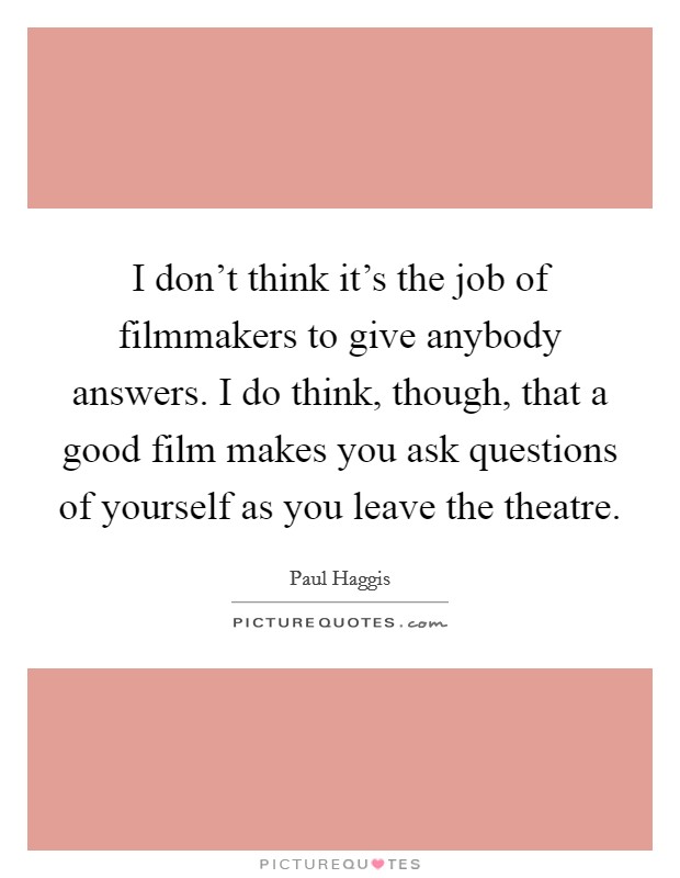 I don't think it's the job of filmmakers to give anybody answers. I do think, though, that a good film makes you ask questions of yourself as you leave the theatre. Picture Quote #1