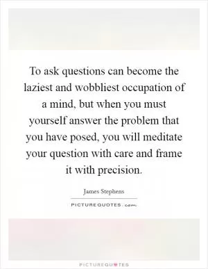 To ask questions can become the laziest and wobbliest occupation of a mind, but when you must yourself answer the problem that you have posed, you will meditate your question with care and frame it with precision Picture Quote #1