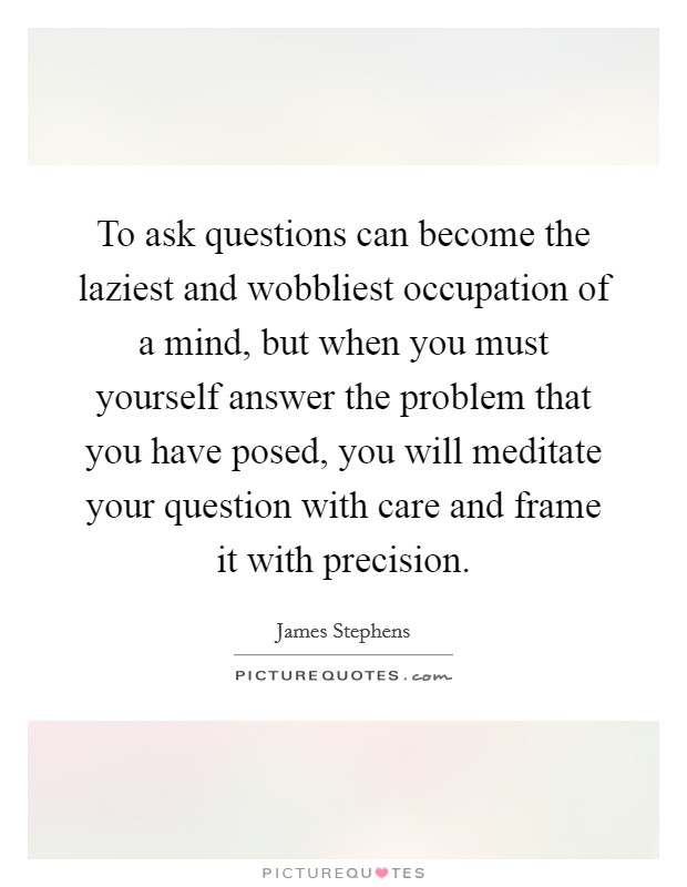 To ask questions can become the laziest and wobbliest occupation of a mind, but when you must yourself answer the problem that you have posed, you will meditate your question with care and frame it with precision. Picture Quote #1