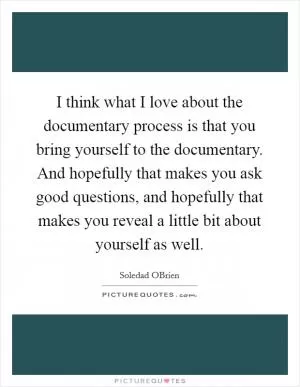 I think what I love about the documentary process is that you bring yourself to the documentary. And hopefully that makes you ask good questions, and hopefully that makes you reveal a little bit about yourself as well Picture Quote #1