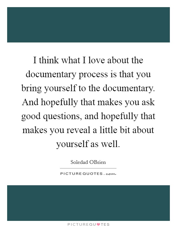 I think what I love about the documentary process is that you bring yourself to the documentary. And hopefully that makes you ask good questions, and hopefully that makes you reveal a little bit about yourself as well. Picture Quote #1