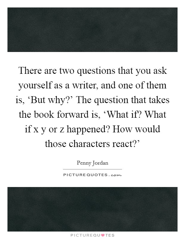 There are two questions that you ask yourself as a writer, and one of them is, ‘But why?' The question that takes the book forward is, ‘What if? What if x y or z happened? How would those characters react?' Picture Quote #1