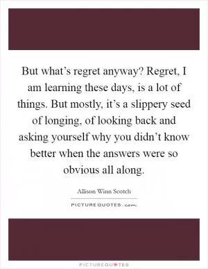 But what’s regret anyway? Regret, I am learning these days, is a lot of things. But mostly, it’s a slippery seed of longing, of looking back and asking yourself why you didn’t know better when the answers were so obvious all along Picture Quote #1