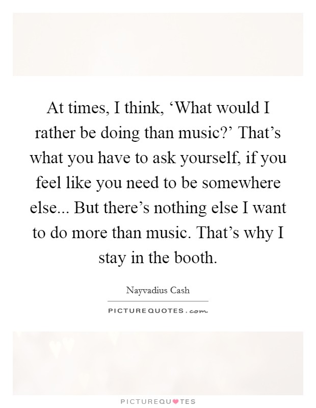 At times, I think, ‘What would I rather be doing than music?' That's what you have to ask yourself, if you feel like you need to be somewhere else... But there's nothing else I want to do more than music. That's why I stay in the booth. Picture Quote #1