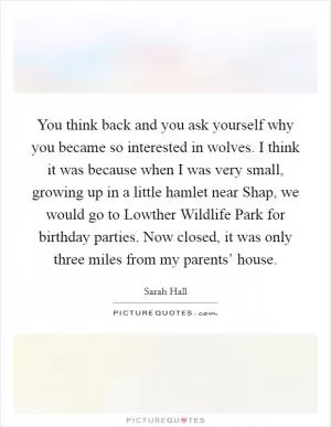 You think back and you ask yourself why you became so interested in wolves. I think it was because when I was very small, growing up in a little hamlet near Shap, we would go to Lowther Wildlife Park for birthday parties. Now closed, it was only three miles from my parents’ house Picture Quote #1