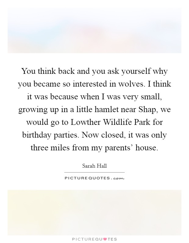 You think back and you ask yourself why you became so interested in wolves. I think it was because when I was very small, growing up in a little hamlet near Shap, we would go to Lowther Wildlife Park for birthday parties. Now closed, it was only three miles from my parents' house. Picture Quote #1