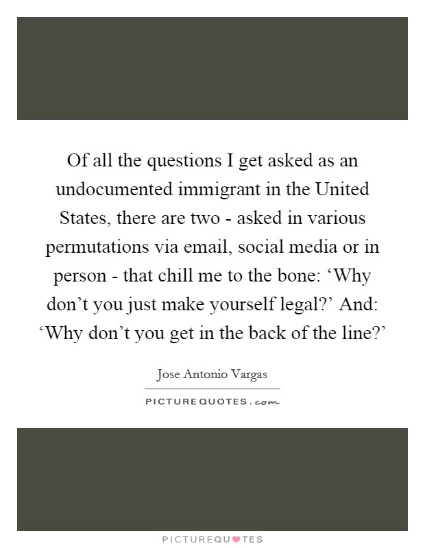Of all the questions I get asked as an undocumented immigrant in the United States, there are two - asked in various permutations via email, social media or in person - that chill me to the bone: ‘Why don't you just make yourself legal?' And: ‘Why don't you get in the back of the line?' Picture Quote #1