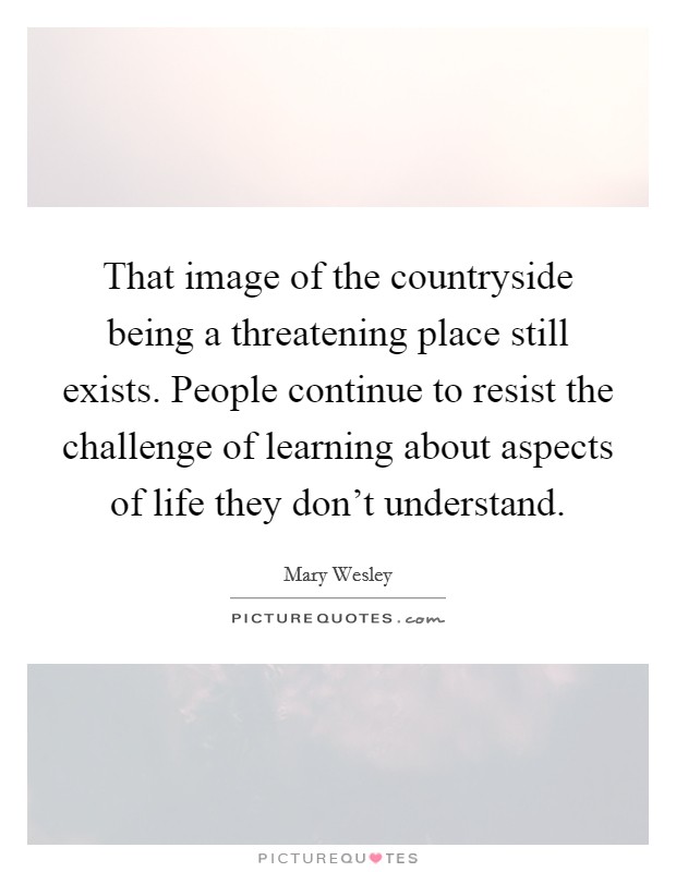 That image of the countryside being a threatening place still exists. People continue to resist the challenge of learning about aspects of life they don't understand. Picture Quote #1
