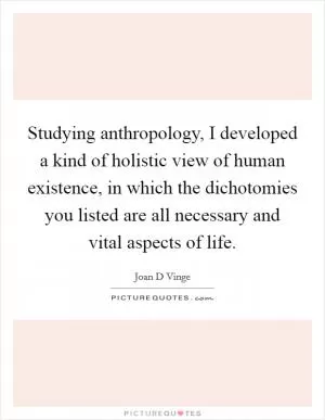 Studying anthropology, I developed a kind of holistic view of human existence, in which the dichotomies you listed are all necessary and vital aspects of life Picture Quote #1