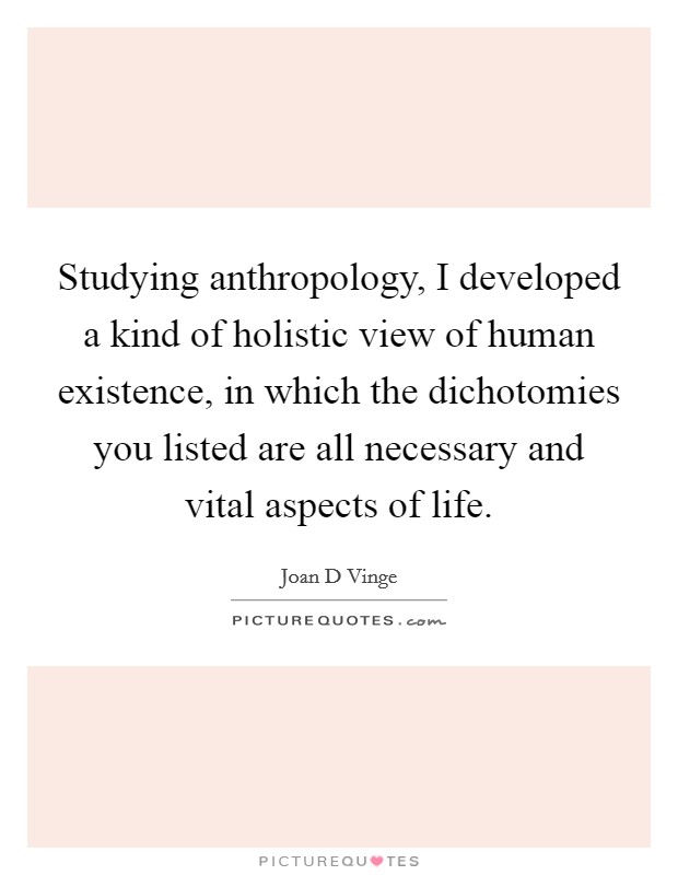Studying anthropology, I developed a kind of holistic view of human existence, in which the dichotomies you listed are all necessary and vital aspects of life. Picture Quote #1