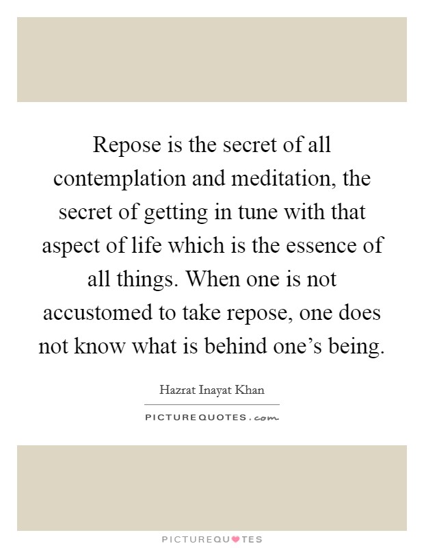 Repose is the secret of all contemplation and meditation, the secret of getting in tune with that aspect of life which is the essence of all things. When one is not accustomed to take repose, one does not know what is behind one's being. Picture Quote #1