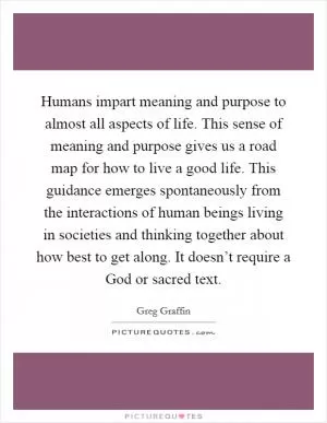 Humans impart meaning and purpose to almost all aspects of life. This sense of meaning and purpose gives us a road map for how to live a good life. This guidance emerges spontaneously from the interactions of human beings living in societies and thinking together about how best to get along. It doesn’t require a God or sacred text Picture Quote #1