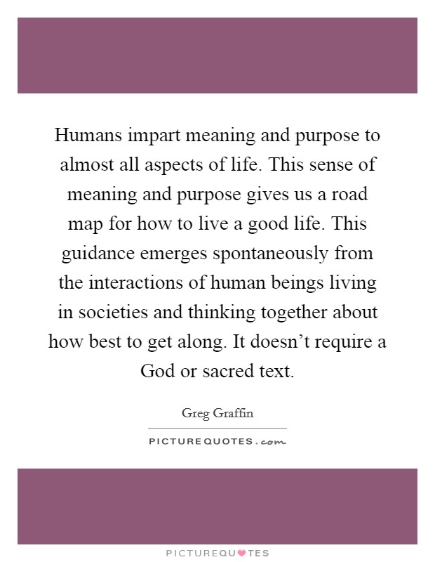Humans impart meaning and purpose to almost all aspects of life. This sense of meaning and purpose gives us a road map for how to live a good life. This guidance emerges spontaneously from the interactions of human beings living in societies and thinking together about how best to get along. It doesn't require a God or sacred text. Picture Quote #1
