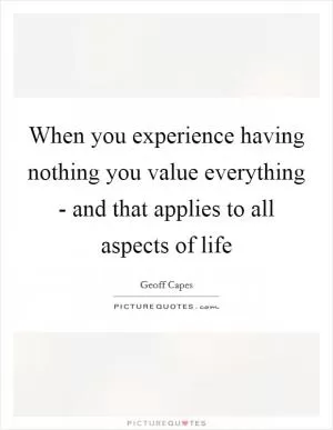 When you experience having nothing you value everything - and that applies to all aspects of life Picture Quote #1