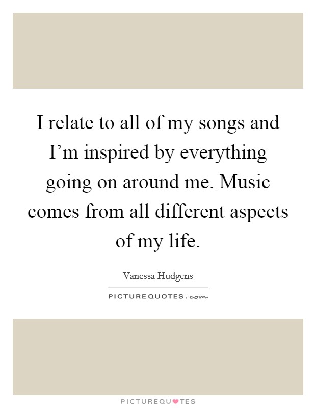 I relate to all of my songs and I'm inspired by everything going on around me. Music comes from all different aspects of my life. Picture Quote #1