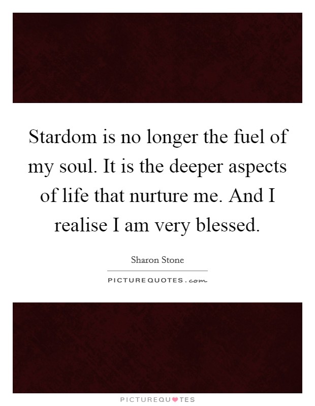 Stardom is no longer the fuel of my soul. It is the deeper aspects of life that nurture me. And I realise I am very blessed. Picture Quote #1