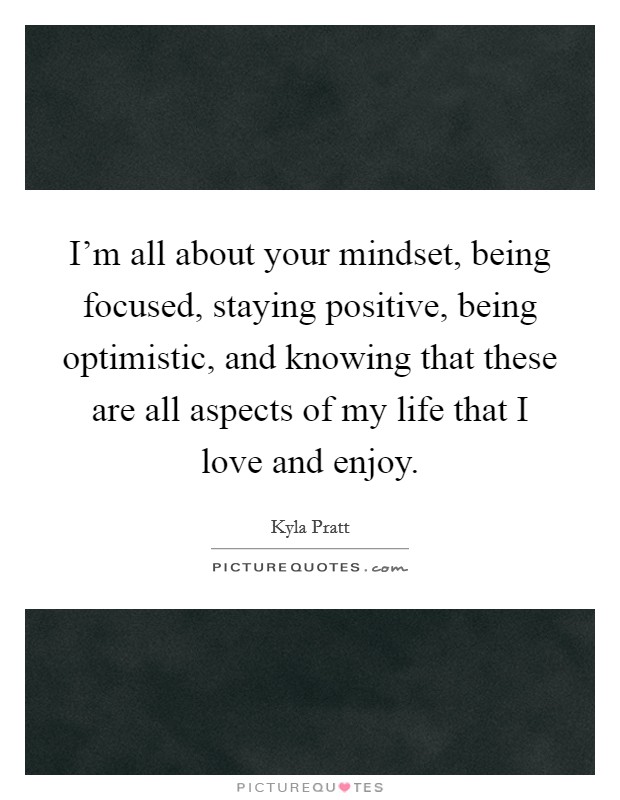 I'm all about your mindset, being focused, staying positive, being optimistic, and knowing that these are all aspects of my life that I love and enjoy. Picture Quote #1