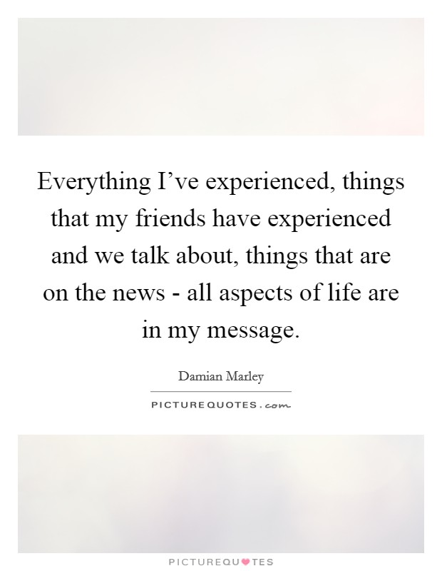 Everything I've experienced, things that my friends have experienced and we talk about, things that are on the news - all aspects of life are in my message. Picture Quote #1