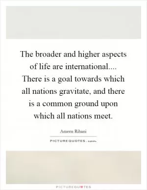 The broader and higher aspects of life are international.... There is a goal towards which all nations gravitate, and there is a common ground upon which all nations meet Picture Quote #1