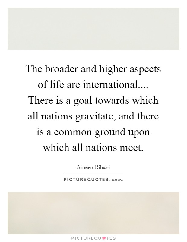 The broader and higher aspects of life are international.... There is a goal towards which all nations gravitate, and there is a common ground upon which all nations meet. Picture Quote #1