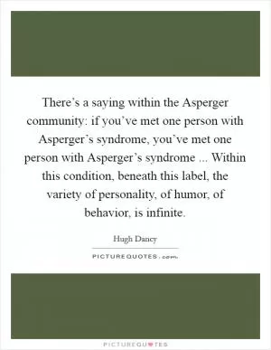 There’s a saying within the Asperger community: if you’ve met one person with Asperger’s syndrome, you’ve met one person with Asperger’s syndrome ... Within this condition, beneath this label, the variety of personality, of humor, of behavior, is infinite Picture Quote #1