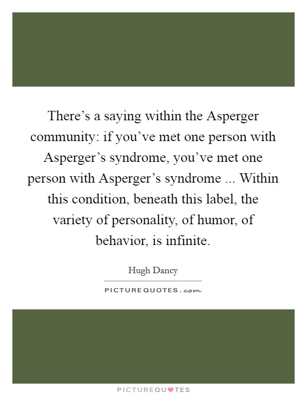 There's a saying within the Asperger community: if you've met one person with Asperger's syndrome, you've met one person with Asperger's syndrome ... Within this condition, beneath this label, the variety of personality, of humor, of behavior, is infinite. Picture Quote #1