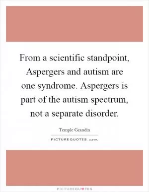 From a scientific standpoint, Aspergers and autism are one syndrome. Aspergers is part of the autism spectrum, not a separate disorder Picture Quote #1