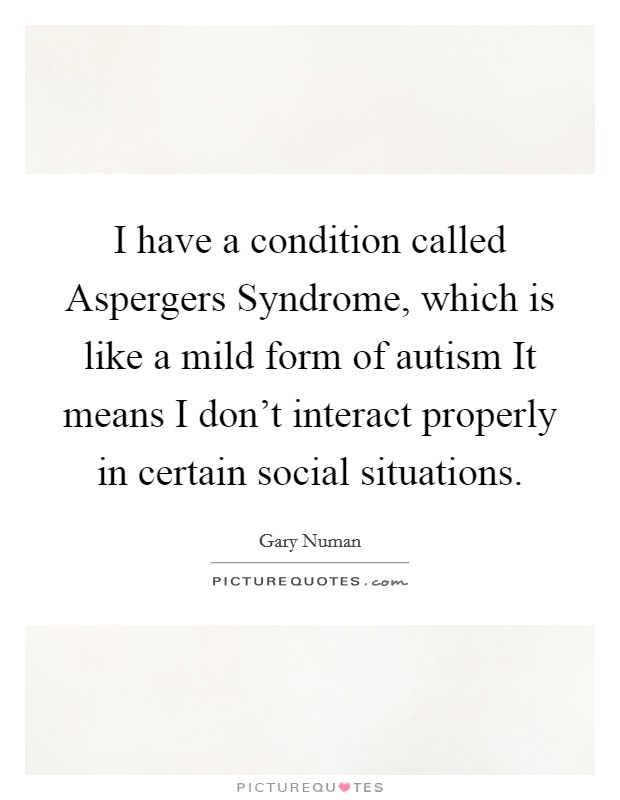 I have a condition called Aspergers Syndrome, which is like a mild form of autism It means I don't interact properly in certain social situations. Picture Quote #1