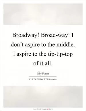 Broadway! Broad-way! I don’t aspire to the middle. I aspire to the tip-tip-top of it all Picture Quote #1