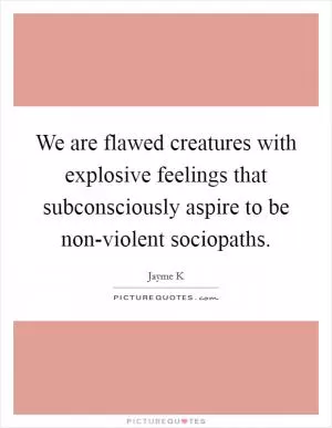 We are flawed creatures with explosive feelings that subconsciously aspire to be non-violent sociopaths Picture Quote #1
