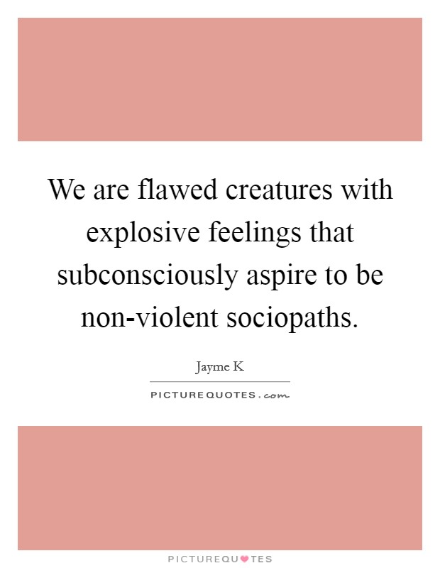 We are flawed creatures with explosive feelings that subconsciously aspire to be non-violent sociopaths. Picture Quote #1
