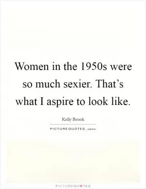 Women in the 1950s were so much sexier. That’s what I aspire to look like Picture Quote #1