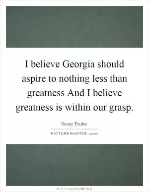 I believe Georgia should aspire to nothing less than greatness And I believe greatness is within our grasp Picture Quote #1