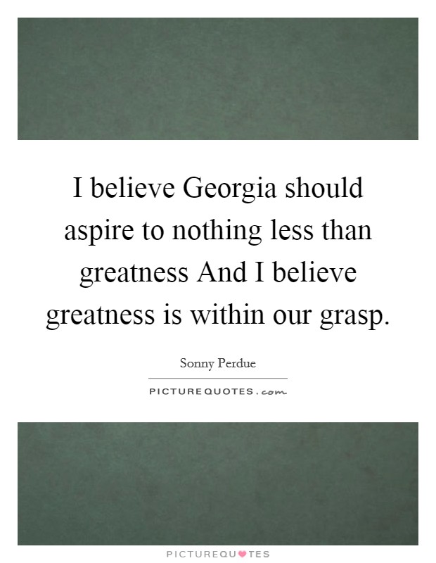 I believe Georgia should aspire to nothing less than greatness And I believe greatness is within our grasp. Picture Quote #1