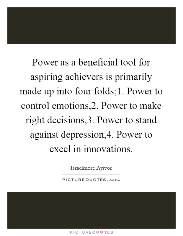 Power as a beneficial tool for aspiring achievers is primarily made up into four folds;1. Power to control emotions,2. Power to make right decisions,3. Power to stand against depression,4. Power to excel in innovations. Picture Quote #1